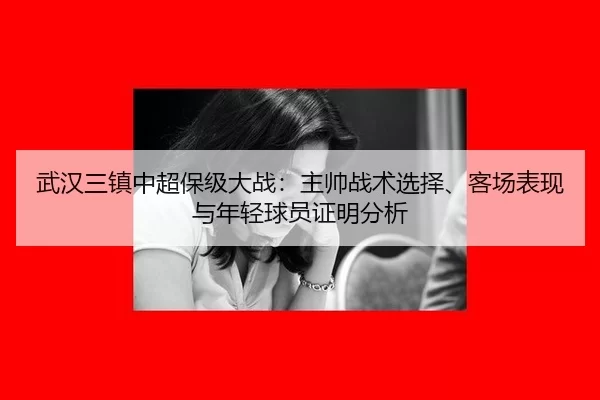 武汉三镇中超保级大战：主帅战术选择、客场表现与年轻球员证明分析 | XINGCAI SPORTS
